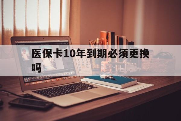 安吉最新医保卡10年到期必须更换吗方法分析(最方便真实的安吉医保卡十年没用了现在还能用吗方法)