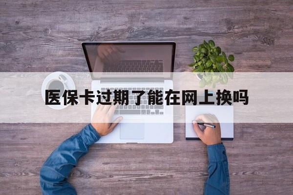 安吉最新医保卡过期了能在网上换吗方法分析(最方便真实的安吉医保卡到期可以网上办吗方法)
